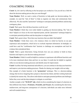 COACHING TOOLS
38
General Information
Coach: So, let's start by reflecting on the last project you worked on. Can you tell me a little bit
about the decision-making process that you went through?
Team Member: Well, we used a variety of heuristics to help guide our decision-making. For
example, we used the "rule of three" to help us organize our ideas and communicate them
effectively. We also used the "premortem" technique to anticipate potential problems and develop
contingency plans.
Coach: That's great. How did these heuristics work for you?
Team Member: I think they were really helpful in guiding our decision-making. The "rule of
three" helped us to focus on the most important points, and the "premortem" technique helped us
to anticipate potential problems and develop plans to mitigate them.
Coach: That's great to hear. Were there any heuristics that you didn't find helpful?
Team Member: I think there were a few instances where we relied too heavily on our past
experiences and assumptions, which led us to overlook important information. In hindsight, we
could have used the "confirmation bias" heuristic to challenge our assumptions and look for
evidence that contradicted them.
Coach: That's a great observation. Going forward, how can you continue to build on these
heuristics and improve your decision-making processes?
Team Member: I think it would be helpful to continue to experiment with different heuristics and
to be more intentional about when and how we use them. It would also be helpful to regularly
reflect on our decision-making processes and identify areas for improvement.
Coach: Excellent. By being intentional and reflective, you can continue to develop your heuristics
and improve your decision-making processes. Thanks for sharing your insights with me today.
One example of a better heuristic is the "premortem" technique. This is a decision-making
strategy that involves imagining that a project or decision has failed, and then working backward
to identify the reasons why. This allows individuals to anticipate potential problems and challenges
before they occur and develop strategies to mitigate or avoid them.
Another example is the "10-10-10" rule, which involves considering the impact of a decision on
three different time frames: 10 minutes, 10 months, and 10 years. By considering the short-term,
medium-term, and long-term consequences of a decision, individuals can make more informed
and well-rounded choices.
 