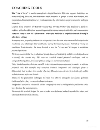 COACHING TOOLS
39
General Information
The "rule of three" is another example of a helpful heuristic. This rule suggests that things are
more satisfying, effective, and memorable when presented in groups of three. For example, in a
presentation, highlighting three key points can make the information easier to remember and more
impactful.
Overall, these heuristics are helpful because they provide structure and direction to decision-
making, while also taking into account important factors such as potential risks and consequences.
Here is a story of how the "premortem" technique was used to improve decision-making in
a business setting:
A company was preparing to launch a new product, but the team was concerned about potential
roadblocks and challenges that could arise during the launch process. Instead of relying on
traditional brainstorming, the team decided to use the "premortem" technique to anticipate
potential problems.
The team imagined that the product had already launched and failed, and then worked backward
to identify the reasons why. This exercise revealed several potential challenges, such as
unexpected competition, technical glitches, and poor marketing strategies.
Using this information, the team was able to develop contingency plans and strategies to mitigate
potential risks. For example, they identified potential competitors and developed plans to
differentiate their product from similar offerings. They also ran extensive tests to identify and fix
technical issues before the launch.
Thanks to the premortem technique, the team was able to anticipate and address potential
challenges before they became significant problems.
The product launch was successful, and the company was able to avoid potential pitfalls that could
have derailed the launch process.
The use of this heuristic helped the team to make more informed and well-rounded decisions, and
ultimately led to a better outcome.
 