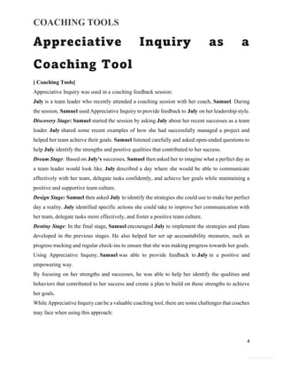 COACHING TOOLS
4
General Information
Appreciative Inquiry as a
Coaching Tool
[ Coaching Tools]
Appreciative Inquiry was used in a coaching feedback session:
July is a team leader who recently attended a coaching session with her coach, Samuel. During
the session, Samuel used Appreciative Inquiry to provide feedback to July on her leadership style.
Discovery Stage: Samuel started the session by asking July about her recent successes as a team
leader. July shared some recent examples of how she had successfully managed a project and
helped her team achieve their goals. Samuel listened carefully and asked open-ended questions to
help July identify the strengths and positive qualities that contributed to her success.
Dream Stage: Based on July's successes, Samuel then asked her to imagine what a perfect day as
a team leader would look like. July described a day where she would be able to communicate
effectively with her team, delegate tasks confidently, and achieve her goals while maintaining a
positive and supportive team culture.
Design Stage: Samuel then asked July to identify the strategies she could use to make her perfect
day a reality. July identified specific actions she could take to improve her communication with
her team, delegate tasks more effectively, and foster a positive team culture.
Destiny Stage: In the final stage, Samuel encouraged July to implement the strategies and plans
developed in the previous stages. He also helped her set up accountability measures, such as
progress tracking and regular check-ins to ensure that she was making progress towards her goals.
Using Appreciative Inquiry, Samuel was able to provide feedback to July in a positive and
empowering way.
By focusing on her strengths and successes, he was able to help her identify the qualities and
behaviors that contributed to her success and create a plan to build on those strengths to achieve
her goals.
While Appreciative Inquiry can be a valuable coaching tool, there are some challenges that coaches
may face when using this approach:
 