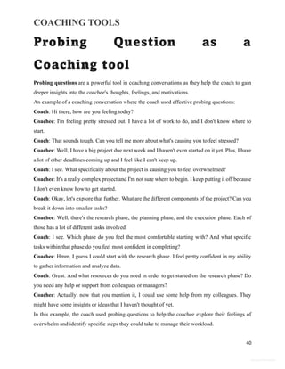 COACHING TOOLS
40
General Information
Probing Question as a
Coaching tool
Probing questions are a powerful tool in coaching conversations as they help the coach to gain
deeper insights into the coachee's thoughts, feelings, and motivations.
An example of a coaching conversation where the coach used effective probing questions:
Coach: Hi there, how are you feeling today?
Coachee: I'm feeling pretty stressed out. I have a lot of work to do, and I don't know where to
start.
Coach: That sounds tough. Can you tell me more about what's causing you to feel stressed?
Coachee: Well, I have a big project due next week and I haven't even started on it yet. Plus, I have
a lot of other deadlines coming up and I feel like I can't keep up.
Coach: I see. What specifically about the project is causing you to feel overwhelmed?
Coachee: It's a really complex project and I'm not sure where to begin. I keep putting it off because
I don't even know how to get started.
Coach: Okay, let's explore that further. What are the different components of the project? Can you
break it down into smaller tasks?
Coachee: Well, there's the research phase, the planning phase, and the execution phase. Each of
those has a lot of different tasks involved.
Coach: I see. Which phase do you feel the most comfortable starting with? And what specific
tasks within that phase do you feel most confident in completing?
Coachee: Hmm, I guess I could start with the research phase. I feel pretty confident in my ability
to gather information and analyze data.
Coach: Great. And what resources do you need in order to get started on the research phase? Do
you need any help or support from colleagues or managers?
Coachee: Actually, now that you mention it, I could use some help from my colleagues. They
might have some insights or ideas that I haven't thought of yet.
In this example, the coach used probing questions to help the coachee explore their feelings of
overwhelm and identify specific steps they could take to manage their workload.
 