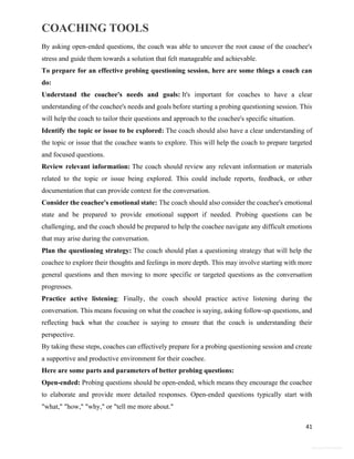 COACHING TOOLS
41
General Information
By asking open-ended questions, the coach was able to uncover the root cause of the coachee's
stress and guide them towards a solution that felt manageable and achievable.
To prepare for an effective probing questioning session, here are some things a coach can
do:
Understand the coachee's needs and goals: It's important for coaches to have a clear
understanding of the coachee's needs and goals before starting a probing questioning session. This
will help the coach to tailor their questions and approach to the coachee's specific situation.
Identify the topic or issue to be explored: The coach should also have a clear understanding of
the topic or issue that the coachee wants to explore. This will help the coach to prepare targeted
and focused questions.
Review relevant information: The coach should review any relevant information or materials
related to the topic or issue being explored. This could include reports, feedback, or other
documentation that can provide context for the conversation.
Consider the coachee's emotional state: The coach should also consider the coachee's emotional
state and be prepared to provide emotional support if needed. Probing questions can be
challenging, and the coach should be prepared to help the coachee navigate any difficult emotions
that may arise during the conversation.
Plan the questioning strategy: The coach should plan a questioning strategy that will help the
coachee to explore their thoughts and feelings in more depth. This may involve starting with more
general questions and then moving to more specific or targeted questions as the conversation
progresses.
Practice active listening: Finally, the coach should practice active listening during the
conversation. This means focusing on what the coachee is saying, asking follow-up questions, and
reflecting back what the coachee is saying to ensure that the coach is understanding their
perspective.
By taking these steps, coaches can effectively prepare for a probing questioning session and create
a supportive and productive environment for their coachee.
Here are some parts and parameters of better probing questions:
Open-ended: Probing questions should be open-ended, which means they encourage the coachee
to elaborate and provide more detailed responses. Open-ended questions typically start with
"what," "how," "why," or "tell me more about."
 