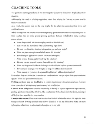 COACHING TOOLS
43
General Information
The questions are too general and do not encourage the Coachee to think more deeply about their
situation.
Additionally, the coach is offering suggestions rather than helping the Coachee to come up with
their own solutions.
As a result, the session may not be very helpful for the client in addressing their stress and
workload issues.
While it's important for coaches to tailor their probing questions to the specific needs and goals of
their coachee, here are some general probing questions that can be helpful in many coaching
conversations:
 What do you think are the underlying causes of the situation?
 Can you tell me more about what you're feeling right now?
 How do you think this situation is impacting you and your goals?
 What are your assumptions or beliefs about this situation?
 How have you approached similar situations in the past?
 What options do you see for resolving this situation?
 How do you see yourself moving forward from this situation?
 What are the potential risks or challenges involved in the options you've considered?
 How can you leverage your strengths to help you address this situation?
 What support or resources do you need to effectively address this situation?
Remember, these are just a few examples and coaches should always adjust their questions to the
specific needs and goals of their coachee.
Probing questions may not be effective in certain situations or with certain coachees. Here are
some examples of when probing questions may not be effective:
Coachee is not ready: If the coachee is not ready or willing to explore a particular topic or issue,
probing questions may not be effective. The coachee may feel defensive or shut down, making it
difficult to have a productive conversation.
Limited information: If the coach or coachee has limited information about the topic or issue
being discussed, probing questions may not be effective. It can be difficult to probe for more
information when there is not enough information to begin with.
 