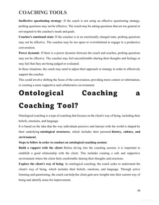 COACHING TOOLS
44
General Information
Ineffective questioning strategy: If the coach is not using an effective questioning strategy,
probing questions may not be effective. The coach may be asking questions that are too general or
not targeted to the coachee's needs and goals.
Coachee's emotional state: If the coachee is in an emotionally charged state, probing questions
may not be effective. The coachee may be too upset or overwhelmed to engage in a productive
conversation.
Power dynamic: If there is a power dynamic between the coach and coachee, probing questions
may not be effective. The coachee may feel uncomfortable sharing their thoughts and feelings or
may feel that they are being judged or evaluated.
In these situations, the coach may need to adjust their approach or strategy in order to effectively
support the coachee.
This could involve shifting the focus of the conversation, providing more context or information,
or creating a more supportive and collaborative environment.
Ontological Coaching a
Coaching Tool?
Ontological coaching is a type of coaching that focuses on the client's way of being, including their
beliefs, emotions, and language.
It is based on the idea that the way individuals perceive and interact with the world is shaped by
their underlying ontological structures, which includes their personal history, culture, and
environment.
Steps to follow in order to conduct an ontological coaching session:
Build a rapport with the client: Before diving into the coaching session, it is important to
establish a good relationship with the client. This includes creating a safe and supportive
environment where the client feels comfortable sharing their thoughts and emotions.
Explore the client's way of being: In ontological coaching, the coach seeks to understand the
client's way of being, which includes their beliefs, emotions, and language. Through active
listening and questioning, the coach can help the client gain new insights into their current way of
being and identify areas for improvement.
 