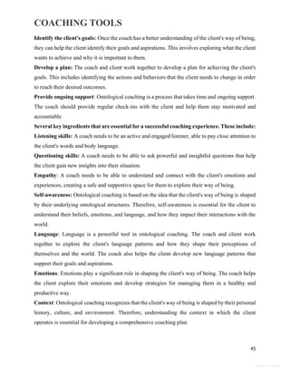 COACHING TOOLS
45
General Information
Identify the client's goals: Once the coach has a better understanding of the client's way of being,
they can help the client identify their goals and aspirations. This involves exploring what the client
wants to achieve and why it is important to them.
Develop a plan: The coach and client work together to develop a plan for achieving the client's
goals. This includes identifying the actions and behaviors that the client needs to change in order
to reach their desired outcomes.
Provide ongoing support: Ontological coaching is a process that takes time and ongoing support.
The coach should provide regular check-ins with the client and help them stay motivated and
accountable.
Several key ingredients that are essential for a successful coaching experience. These include:
Listening skills: A coach needs to be an active and engaged listener, able to pay close attention to
the client's words and body language.
Questioning skills: A coach needs to be able to ask powerful and insightful questions that help
the client gain new insights into their situation.
Empathy: A coach needs to be able to understand and connect with the client's emotions and
experiences, creating a safe and supportive space for them to explore their way of being.
Self-awareness: Ontological coaching is based on the idea that the client's way of being is shaped
by their underlying ontological structures. Therefore, self-awareness is essential for the client to
understand their beliefs, emotions, and language, and how they impact their interactions with the
world.
Language: Language is a powerful tool in ontological coaching. The coach and client work
together to explore the client's language patterns and how they shape their perceptions of
themselves and the world. The coach also helps the client develop new language patterns that
support their goals and aspirations.
Emotions: Emotions play a significant role in shaping the client's way of being. The coach helps
the client explore their emotions and develop strategies for managing them in a healthy and
productive way.
Context: Ontological coaching recognizes that the client's way of being is shaped by their personal
history, culture, and environment. Therefore, understanding the context in which the client
operates is essential for developing a comprehensive coaching plan.
 