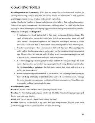 COACHING TOOLS
46
General Information
Coaching models and frameworks: While there are no specific tool or framework required for
ontological coaching, coaches may draw on various models and frameworks to help guide the
coaching process and provide structure for the client's exploration.
Action: Ontological coaching is focused on helping the client achieve their goals and aspirations.
Therefore, taking action is a critical component of the coaching process. The coach helps the client
develop an action plan and provides ongoing support to help them stay motivated and accountable.
When can ontological coaching help?
 A client comes to a coach feeling stuck in their career and unsure of their next steps. The
coach helps the client explore their underlying beliefs and assumptions about work and
career success. Through this exploration, the client gains new insights into their priorities
and values, which leads them to pursue a new career path aligned with their personal goals.
 A leader wants to improve their communication skills with their team. The coach helps the
leader explore their language patterns and how they may be impacting their communication
style. Through this exploration, the leader develops new communication strategies that lead
to more effective communication and better team performance.
 A client is struggling with managing their stress and anxiety. The coach helps the client
explore their emotions and how they are impacting their well-being. The coach also teaches
the client mindfulness techniques that help them manage their stress and anxiety in a
healthy and productive way.
 A team is experiencing conflict and lack of collaboration. The coach helps the team explore
their underlying beliefs and assumptions about teamwork and communication. Through
this exploration, the team gains new insights into their communication styles and develops
strategies for building trust and collaboration.
Coaching conversation
Coach: So, tell me a little bit about what's been on your mind lately.
Coachee: I've been feeling really stressed out at work. I feel like I'm not making any progress and
I'm not sure what to do about it.
Coach: Can you tell me more about what's causing the stress?
Coachee: I just feel like I'm stuck in my career. I've been doing the same thing for years, and I
don't see any opportunities for advancement. It's really frustrating.
 
