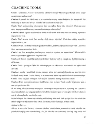 COACHING TOOLS
47
General Information
Coach: I understand. Can we explore that a little bit more? What are your beliefs about career
advancement and success?
Coachee: I guess I feel like I need to be constantly moving up the ladder to feel successful. But
the reality is, there's not always room for advancement in every job.
Coach: That's an interesting observation. Can we explore that a little bit more? What are some
other ways you could measure success besides upward mobility?
Coachee: Hmm, I guess I could focus more on the work itself and how I'm making a positive
impact in my role.
Coach: That's a great point. Can we dig a little deeper into that? What does making a positive
impact mean to you?
Coachee: Well, I feel like I'm really good at what I do, and I take pride in doing it well. I just wish
there was more recognition for it.
Coach: I see. Can we explore your language around recognition and appreciation? What would it
mean to you to feel appreciated for your work?
Coachee: I think it would be really nice to know that my work is valued and that I'm making a
difference.
Coach: That's a great goal. What are some steps you can take to feel more valued and appreciated
at work?
Coachee: Maybe I could talk to my manager about my accomplishments and ask for more
feedback on my work. I could also try to be more vocal about my contributions in team meetings.
Coach: Those are great strategies. How do you feel about putting those into action?
Coachee: I feel more optimistic now that I have a plan in place. Thank you for helping me gain a
new perspective on this.
In this story, the coach used ontological coaching techniques such as exploring the Coachee's
underlying beliefs and language patterns to help the Coachee gain new insights into their situation
and develop a plan for moving forward.
By focusing on the client's way of being and helping them shift their perspective, the coach was
able to empower the client to take action and make positive changes in their career.
A story to share ....
Jill was a successful business executive who had recently been promoted to a new role that she
found challenging and overwhelming. She felt like she was constantly working long hours and
 