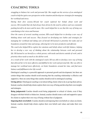 COACHING TOOLS
48
General Information
struggling to balance her work and personal life. She sought out the services of an ontological
coach to help her gain a new perspective on her situation and develop new strategies for managing
her workload and stress.
During their first session, Jill and her coach explored her beliefs about work and
success. Jill revealed that she had always been driven by the need to achieve and was constantly
pushing herself to do more and be more. Her coach helped her to see that this way of being was
contributing to her stress and burnout.
Over the course of several coaching sessions, Jill's coach helped her to develop a new way of
thinking about work and success. They focused on developing new habits and strategies for
managing her workload and taking care of herself. Jill learned to prioritize her tasks and set
boundaries around her time and energy, allowing her to be more productive and efficient.
The coach also helped Jill to explore her emotions and beliefs about work-life balance, helping
her to develop a new way of thinking about the relationship between work and personal
life. Jill learned to see herself as a whole person, with needs and desires outside of work, and to
prioritize those needs as much as she did her work.
As a result of her work with the ontological coach, Jill was able to develop a new way of being
that allowed her to be more effective and fulfilled in her work and personal life. She was able to
manage her workload more effectively, set better boundaries around her time, and find more
balance and fulfillment in her life overall.
Ontological coaching is a powerful approach to personal growth and development, but there are
certain things that coaches should avoid ensuring that the coaching relationship is effective and
supportive. Here are some things that coaches should avoid in ontological coaching:
Giving advice: Ontological coaching is not about telling clients what to do or giving them advice.
Instead, coaches should help clients explore their own way of being and develop their own insights
and strategies.
Being judgmental: Coaches should avoid being judgmental or critical of clients, even if they
disagree with their beliefs or behaviors. Instead, coaches should create a safe and supportive space
for clients to explore their own way of being without fear of judgment.
Imposing their own beliefs: Coaches should avoid imposing their own beliefs or values on clients.
Instead, coaches should help clients explore their own beliefs and values and make their own
choices.
 