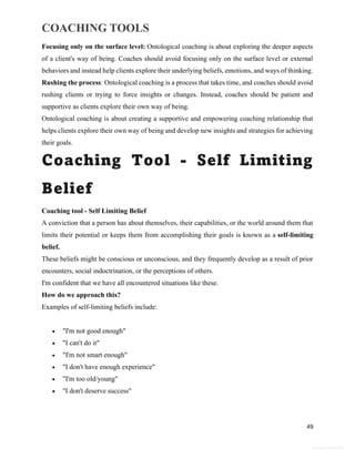 COACHING TOOLS
49
General Information
Focusing only on the surface level: Ontological coaching is about exploring the deeper aspects
of a client's way of being. Coaches should avoid focusing only on the surface level or external
behaviors and instead help clients explore their underlying beliefs, emotions, and ways of thinking.
Rushing the process: Ontological coaching is a process that takes time, and coaches should avoid
rushing clients or trying to force insights or changes. Instead, coaches should be patient and
supportive as clients explore their own way of being.
Ontological coaching is about creating a supportive and empowering coaching relationship that
helps clients explore their own way of being and develop new insights and strategies for achieving
their goals.
Coaching Tool - Self Limiting
Belief
Coaching tool - Self Limiting Belief
A conviction that a person has about themselves, their capabilities, or the world around them that
limits their potential or keeps them from accomplishing their goals is known as a self-limiting
belief.
These beliefs might be conscious or unconscious, and they frequently develop as a result of prior
encounters, social indoctrination, or the perceptions of others.
I'm confident that we have all encountered situations like these.
How do we approach this?
Examples of self-limiting beliefs include:
 "I'm not good enough"
 "I can't do it"
 "I'm not smart enough"
 "I don't have enough experience"
 "I'm too old/young"
 "I don't deserve success"
 