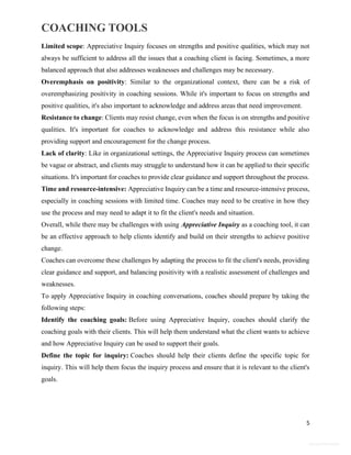 COACHING TOOLS
5
General Information
Limited scope: Appreciative Inquiry focuses on strengths and positive qualities, which may not
always be sufficient to address all the issues that a coaching client is facing. Sometimes, a more
balanced approach that also addresses weaknesses and challenges may be necessary.
Overemphasis on positivity: Similar to the organizational context, there can be a risk of
overemphasizing positivity in coaching sessions. While it's important to focus on strengths and
positive qualities, it's also important to acknowledge and address areas that need improvement.
Resistance to change: Clients may resist change, even when the focus is on strengths and positive
qualities. It's important for coaches to acknowledge and address this resistance while also
providing support and encouragement for the change process.
Lack of clarity: Like in organizational settings, the Appreciative Inquiry process can sometimes
be vague or abstract, and clients may struggle to understand how it can be applied to their specific
situations. It's important for coaches to provide clear guidance and support throughout the process.
Time and resource-intensive: Appreciative Inquiry can be a time and resource-intensive process,
especially in coaching sessions with limited time. Coaches may need to be creative in how they
use the process and may need to adapt it to fit the client's needs and situation.
Overall, while there may be challenges with using Appreciative Inquiry as a coaching tool, it can
be an effective approach to help clients identify and build on their strengths to achieve positive
change.
Coaches can overcome these challenges by adapting the process to fit the client's needs, providing
clear guidance and support, and balancing positivity with a realistic assessment of challenges and
weaknesses.
To apply Appreciative Inquiry in coaching conversations, coaches should prepare by taking the
following steps:
Identify the coaching goals: Before using Appreciative Inquiry, coaches should clarify the
coaching goals with their clients. This will help them understand what the client wants to achieve
and how Appreciative Inquiry can be used to support their goals.
Define the topic for inquiry: Coaches should help their clients define the specific topic for
inquiry. This will help them focus the inquiry process and ensure that it is relevant to the client's
goals.
 