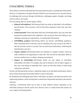 COACHING TOOLS
50
General Information
These beliefs can hold an individual back from pursuing their goals or reaching their full potential.
However, it's important to recognize that these beliefs are not necessarily true or accurate and can
be challenged and overcome through self-reflection, challenging negative thoughts, and taking
action to achieve one's goals.
If we do nothing, there are certain negative effects.
 Reduced self-confidence: Self-limiting beliefs can erode an individual's self-confidence
and self-esteem. This can lead to a lack of motivation, reluctance to take risks, and a fear
of failure.
 Limited potential: When individuals hold onto self-limiting beliefs, they may limit their
potential and underestimate their capabilities. This can prevent them from taking on new
challenges, pursuing new opportunities, or reaching their full potential.
 Self-fulfilling prophecy: Self-limiting beliefs can become self-fulfilling prophecies.
When individuals believe that they can't do something, they may not put in the effort or
take the necessary actions to succeed. This can lead to poor performance, reinforcing the
belief that they can't do it.
 Negative mindset: Self-limiting beliefs can contribute to a negative mindset, which can
make it difficult to see opportunities or take risks. This can limit an individual's ability to
innovate, problem-solve, or adapt to changing circumstances.
 Impacts on relationships: Self-limiting beliefs can also impact an individual's
relationships with others. For example, they may be hesitant to ask for help or support, or
they may avoid taking on leadership roles, which can limit their ability to build strong
connections with others.
Overall, self-limiting beliefs can have a significant impact on an individual's performance, both in
terms of their personal growth and their ability to achieve their goals.
By identifying and challenging these beliefs, individuals can begin to develop more positive and
empowering mindsets, which can help them to unlock their full potential and achieve their desired
outcomes.
Capturing a self-limiting belief can be done in many different formats, depending on the
individual's preference and the coach's style. However, here is a simple format that coaches can
use to capture self-limiting beliefs:
 