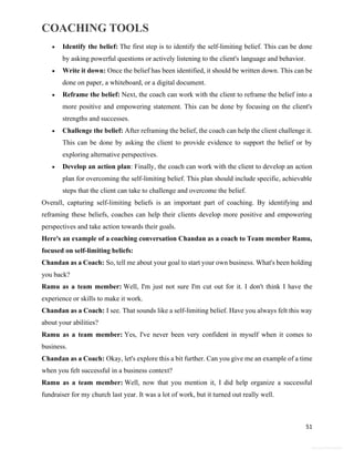 COACHING TOOLS
51
General Information
 Identify the belief: The first step is to identify the self-limiting belief. This can be done
by asking powerful questions or actively listening to the client's language and behavior.
 Write it down: Once the belief has been identified, it should be written down. This can be
done on paper, a whiteboard, or a digital document.
 Reframe the belief: Next, the coach can work with the client to reframe the belief into a
more positive and empowering statement. This can be done by focusing on the client's
strengths and successes.
 Challenge the belief: After reframing the belief, the coach can help the client challenge it.
This can be done by asking the client to provide evidence to support the belief or by
exploring alternative perspectives.
 Develop an action plan: Finally, the coach can work with the client to develop an action
plan for overcoming the self-limiting belief. This plan should include specific, achievable
steps that the client can take to challenge and overcome the belief.
Overall, capturing self-limiting beliefs is an important part of coaching. By identifying and
reframing these beliefs, coaches can help their clients develop more positive and empowering
perspectives and take action towards their goals.
Here's an example of a coaching conversation Chandan as a coach to Team member Ramu,
focused on self-limiting beliefs:
Chandan as a Coach: So, tell me about your goal to start your own business. What's been holding
you back?
Ramu as a team member: Well, I'm just not sure I'm cut out for it. I don't think I have the
experience or skills to make it work.
Chandan as a Coach: I see. That sounds like a self-limiting belief. Have you always felt this way
about your abilities?
Ramu as a team member: Yes, I've never been very confident in myself when it comes to
business.
Chandan as a Coach: Okay, let's explore this a bit further. Can you give me an example of a time
when you felt successful in a business context?
Ramu as a team member: Well, now that you mention it, I did help organize a successful
fundraiser for my church last year. It was a lot of work, but it turned out really well.
 