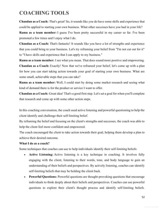 COACHING TOOLS
52
General Information
Chandan as a Coach: That's great! So, it sounds like you do have some skills and experience that
could be applied to starting your own business. What other successes have you had in your life?
Ramu as a team member: I guess I've been pretty successful in my career so far. I've been
promoted a few times and I enjoy what I do.
Chandan as a Coach: That's fantastic! It sounds like you have a lot of strengths and experience
that you could bring to your business. Let's try reframing your belief from "I'm not cut out for it"
to "I have skills and experience that I can apply to my business."
Ramu as a team member: I see what you mean. That does sound more positive and empowering.
Chandan as a Coach: Exactly! Now that we've reframed your belief, let's come up with a plan
for how you can start taking action towards your goal of starting your own business. What are
some small, achievable steps that you can take?
Ramu as a team member: Well, I could start by doing some market research and seeing what
kind of demand there is for the product or service I want to offer.
Chandan as a Coach: Great idea! That's a good first step. Let's set a goal for when you'll complete
that research and come up with some other action steps.
In this coaching conversation, the coach used active listening and powerful questioning to help the
client identify and challenge their self-limiting belief.
By reframing the belief and focusing on the client's strengths and successes, the coach was able to
help the client feel more confident and empowered.
The coach encouraged the client to take action towards their goal, helping them develop a plan to
achieve their desired outcome.
What I do as a coach?
Some techniques that coaches can use to help individuals identify their self-limiting beliefs:
 Active Listening: Active listening is a key technique in coaching. It involves fully
engaging with the client, listening to their words, tone, and body language to gain an
understanding of their beliefs and perspectives. By actively listening, coaches can identify
self-limiting beliefs that may be holding the client back.
 Powerful Questions: Powerful questions are thought-provoking questions that encourage
individuals to think deeply about their beliefs and perspectives. Coaches can use powerful
questions to explore their client's thought process and identify self-limiting beliefs.
 