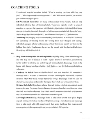 COACHING TOOLS
53
General Information
Examples of powerful questions include "What is stopping you from achieving your
goal?", "What do you think is holding you back?", and "What would you do if you believed
you could achieve your goal?"
 Self-Assessment Tools: There are many self-assessment tools available that can help
individuals identify their self-limiting beliefs. These tools typically involve a series of
questions or exercises that encourage individuals to reflect on their beliefs and identify any
that may be holding them back. Examples of self-assessment tools include StrengthsFinder,
Myers-Briggs Type Indicator (MBTI), and Emotional Intelligence (EQ) assessments.
 Journaling: Encouraging individuals to keep a journal can also be an effective technique
for identifying self-limiting beliefs. By writing down their thoughts and feelings,
individuals can gain a better understanding of their beliefs and identify any that may be
holding them back. Coaches can also review the journal with the client and help them
identify any self-limiting beliefs.
also
 Help clients identify their self-limiting beliefs: Begin by asking clients about their goals
and what they hope to achieve. If clients’ express doubts or insecurities, explore these
further and try to identify any underlying self-limiting beliefs. Encourage clients to be
honest with themselves about what they truly believe, even if it feels uncomfortable or
vulnerable.
 Challenge the beliefs: Once self-limiting beliefs have been identified, it's important to
challenge them. Ask clients to consider the evidence for and against their beliefs. Are there
instances where they have proven themselves wrong? Encourage clients to look for
alternative perspectives and consider the impact their beliefs are having on their lives.
 Reframe the beliefs: Help clients reframe their self-limiting beliefs in a more positive and
empowering way. Encourage them to focus on their strengths and accomplishments, rather
than their perceived weaknesses. Help clients identify ways to reframe their beliefs so that
they can be more supportive and help them achieve their goals.
 Encourage action: Finally, encourage clients to take action towards their goals, despite
any self-limiting beliefs they may have. Help them develop a plan of action, and encourage
them to take small, achievable steps towards their goals. Celebrate their successes and
encourage them to keep pushing themselves towards their full potential.
 