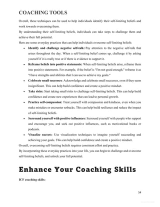 COACHING TOOLS
54
General Information
Overall, these techniques can be used to help individuals identify their self-limiting beliefs and
work towards overcoming them.
By understanding their self-limiting beliefs, individuals can take steps to challenge them and
achieve their full potential.
Here are some everyday practices that can help individuals overcome self-limiting beliefs:
 Identify and challenge negative self-talk: Pay attention to the negative self-talk that
arises throughout the day. When a self-limiting belief comes up, challenge it by asking
yourself if it is really true or if there is evidence to support it.
 Reframe beliefs into positive statements: When self-limiting beliefs arise, reframe them
into positive statements. For example, if the belief is "I'm not good enough," reframe it as
"I have strengths and abilities that I can use to achieve my goals."
 Celebrate small successes: Acknowledge and celebrate small successes, even if they seem
insignificant. This can help build confidence and create a positive mindset.
 Take risks: Start taking small risks to challenge self-limiting beliefs. This can help build
confidence and create new experiences that can lead to personal growth.
 Practice self-compassion: Treat yourself with compassion and kindness, even when you
make mistakes or encounter setbacks. This can help build resilience and reduce the impact
of self-limiting beliefs.
 Surround yourself with positive influences: Surround yourself with people who support
and encourage you, and seek out positive influences, such as motivational books or
podcasts.
 Visualize success: Use visualization techniques to imagine yourself succeeding and
achieving your goals. This can help build confidence and create a positive mindset.
Overall, overcoming self-limiting beliefs requires consistent effort and practice.
By incorporating these everyday practices into your life, you can begin to challenge and overcome
self-limiting beliefs, and unlock your full potential.
Enhance Your Coaching Skills
ICF coaching skills:
 