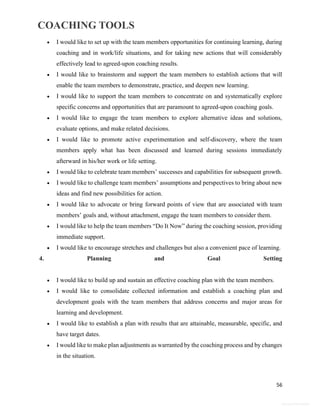 COACHING TOOLS
56
General Information
 I would like to set up with the team members opportunities for continuing learning, during
coaching and in work/life situations, and for taking new actions that will considerably
effectively lead to agreed-upon coaching results.
 I would like to brainstorm and support the team members to establish actions that will
enable the team members to demonstrate, practice, and deepen new learning.
 I would like to support the team members to concentrate on and systematically explore
specific concerns and opportunities that are paramount to agreed-upon coaching goals.
 I would like to engage the team members to explore alternative ideas and solutions,
evaluate options, and make related decisions.
 I would like to promote active experimentation and self-discovery, where the team
members apply what has been discussed and learned during sessions immediately
afterward in his/her work or life setting.
 I would like to celebrate team members’ successes and capabilities for subsequent growth.
 I would like to challenge team members’ assumptions and perspectives to bring about new
ideas and find new possibilities for action.
 I would like to advocate or bring forward points of view that are associated with team
members’ goals and, without attachment, engage the team members to consider them.
 I would like to help the team members “Do It Now” during the coaching session, providing
immediate support.
 I would like to encourage stretches and challenges but also a convenient pace of learning.
4. Planning and Goal Setting
 I would like to build up and sustain an effective coaching plan with the team members.
 I would like to consolidate collected information and establish a coaching plan and
development goals with the team members that address concerns and major areas for
learning and development.
 I would like to establish a plan with results that are attainable, measurable, specific, and
have target dates.
 I would like to make plan adjustments as warranted by the coaching process and by changes
in the situation.
 