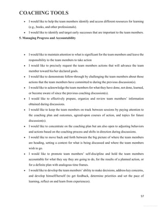COACHING TOOLS
57
General Information
 I would like to help the team members identify and access different resources for learning
(e.g., books, and other professionals).
 I would like to identify and target early successes that are important to the team members.
5. Managing Progress and Accountability
 I would like to maintain attention to what is significant for the team members and leave the
responsibility to the team members to take action
 I would like to precisely request the team members actions that will advance the team
member toward his/her declared goals.
 I would like to demonstrate follow-through by challenging the team members about those
actions that the team members have committed to during the previous discussion(s).
 I would like to acknowledge the team members for what they have done, not done, learned,
or become aware of since the previous coaching discussion(s).
 I would like to effectively prepare, organize and review team members’ information
obtained during discussions.
 I would like to keep the team members on track between sessions by paying attention to
the coaching plan and outcomes, agreed-upon courses of action, and topics for future
discussion(s).
 I would like to concentrate on the coaching plan but am also open to adjusting behaviors
and actions based on the coaching process and shifts in direction during discussions.
 I would like to move back and forth between the big picture of where the team members
are heading, setting a context for what is being discussed and where the team members
wish to go.
 I would like to promote team members’ self-discipline and hold the team members
accountable for what they say they are going to do, for the results of a planned action, or
for a definite plan with analogous time frames.
 I would like to develop the team members’ ability to make decisions, address key concerns,
and develop himself/herself (to get feedback, determine priorities and set the pace of
learning, reflect on and learn from experiences).
 