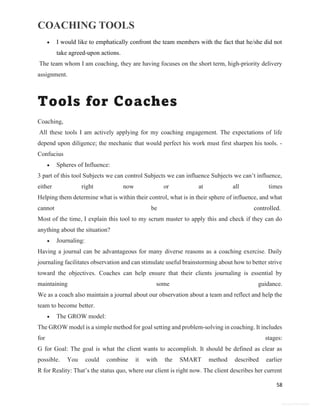 COACHING TOOLS
58
General Information
 I would like to emphatically confront the team members with the fact that he/she did not
take agreed-upon actions.
The team whom I am coaching, they are having focuses on the short term, high-priority delivery
assignment.
Tools for Coaches
Coaching,
All these tools I am actively applying for my coaching engagement. The expectations of life
depend upon diligence; the mechanic that would perfect his work must first sharpen his tools. -
Confucius
 Spheres of Influence:
3 part of this tool Subjects we can control Subjects we can influence Subjects we can’t influence,
either right now or at all times
Helping them determine what is within their control, what is in their sphere of influence, and what
cannot be controlled.
Most of the time, I explain this tool to my scrum master to apply this and check if they can do
anything about the situation?
 Journaling:
Having a journal can be advantageous for many diverse reasons as a coaching exercise. Daily
journaling facilitates observation and can stimulate useful brainstorming about how to better strive
toward the objectives. Coaches can help ensure that their clients journaling is essential by
maintaining some guidance.
We as a coach also maintain a journal about our observation about a team and reflect and help the
team to become better.
 The GROW model:
The GROW model is a simple method for goal setting and problem-solving in coaching. It includes
for stages:
G for Goal: The goal is what the client wants to accomplish. It should be defined as clear as
possible. You could combine it with the SMART method described earlier
R for Reality: That’s the status quo, where our client is right now. The client describes her current
 