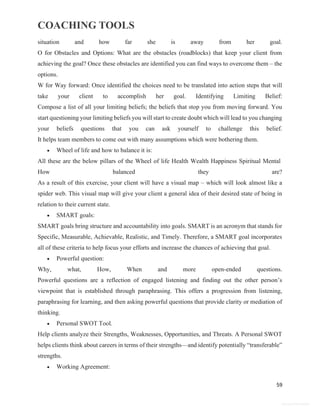 COACHING TOOLS
59
General Information
situation and how far she is away from her goal.
O for Obstacles and Options: What are the obstacles (roadblocks) that keep your client from
achieving the goal? Once these obstacles are identified you can find ways to overcome them – the
options.
W for Way forward: Once identified the choices need to be translated into action steps that will
take your client to accomplish her goal. Identifying Limiting Belief:
Compose a list of all your limiting beliefs; the beliefs that stop you from moving forward. You
start questioning your limiting beliefs you will start to create doubt which will lead to you changing
your beliefs questions that you can ask yourself to challenge this belief.
It helps team members to come out with many assumptions which were bothering them.
 Wheel of life and how to balance it is:
All these are the below pillars of the Wheel of life Health Wealth Happiness Spiritual Mental
How balanced they are?
As a result of this exercise, your client will have a visual map – which will look almost like a
spider web. This visual map will give your client a general idea of their desired state of being in
relation to their current state.
 SMART goals:
SMART goals bring structure and accountability into goals. SMART is an acronym that stands for
Specific, Measurable, Achievable, Realistic, and Timely. Therefore, a SMART goal incorporates
all of these criteria to help focus your efforts and increase the chances of achieving that goal.
 Powerful question:
Why, what, How, When and more open-ended questions.
Powerful questions are a reflection of engaged listening and finding out the other person’s
viewpoint that is established through paraphrasing. This offers a progression from listening,
paraphrasing for learning, and then asking powerful questions that provide clarity or mediation of
thinking.
 Personal SWOT Tool.
Help clients analyze their Strengths, Weaknesses, Opportunities, and Threats. A Personal SWOT
helps clients think about careers in terms of their strengths—and identify potentially “transferable”
strengths.
 Working Agreement:
 