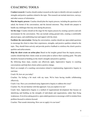 COACHING TOOLS
6
General Information
Conduct research: Coaches should conduct research on the topic to identify relevant examples of
strengths and positive qualities related to the topic. This research can include interviews, surveys,
and other sources of information.
Plan the inquiry process: Coaches should plan the inquiry process, including the questions to be
asked, the format of the conversation, and the desired outcomes. They should also prepare to
handle any challenges that may arise during the process.
Set the stage: Coaches should set the stage for the inquiry process by creating a positive and safe
environment for the conversation. This can include setting ground rules, creating a comfortable
physical space, and establishing trust and rapport with the client.
Facilitate the conversation: During the conversation, coaches should use open-ended questions
to encourage the client to share their experiences, strengths, and positive qualities related to the
topic. They should listen actively and provide positive feedback to reinforce the client's positive
qualities and achievements.
Help the client create an action plan: Based on the insights gained from the inquiry process,
coaches should help their clients create an action plan to achieve their coaching goals. This plan
should be focused on building on the client's strengths and positive qualities.
By following these steps, coaches can effectively apply Appreciative Inquiry in coaching
conversations and help their clients achieve positive change.
Here's an example of a coaching conversation related to implementing Appreciative Inquiry in
real-time:
Coach: Hi, how are you today?
Coachee: I'm feeling a bit stuck with my team. We've been having trouble collaborating
effectively.
Coach: I see. Have you considered using Appreciative Inquiry to address this issue?
Coachee: No, I'm not familiar with that approach. Can you explain it to me?
Coach: Sure. Appreciative Inquiry is a method of organizational development that focuses on
identifying and building on the strengths of individuals and organizations, rather than fixing
weaknesses. It involves asking positive, open-ended questions to encourage a shift in mindset from
problem-focused to solution-focused.
Coachee: That sounds interesting. How can we apply it to our team?
 