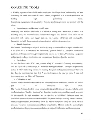 COACHING TOOLS
60
General Information
A Working Agreement is a valuable tool to employ for installing a shared understanding and way
of working for teams. Also called a Social Contract, this practice is an excellent foundation for
building high performing teams.
In coaching engagement, it is essential we form the coaching agreement and contract with the
client.
 Value discovery and Purpose identification:
Identifying your personal core values is an anchor or turning point. When there is conflict or a
boundary issue, it’s possible because someone has stepped on a personal value. Once we are
connected with Value and bigger purpose, we become self-driven and unstoppable.
I share this tool with the scrum masters to use this tool with their team members.
 Socratic Questions:
The Socratic Questioning technique is an effective way to examine ideas in depth. It can be used
at all levels and is a helpful tool for all teachers. Question related to Conceptual clarification
questions, probing assumptions, probing rationale, reasons and evidence, Questioning viewpoints
and perspectives, Probe implications and consequences, Questions about the question.
 Eat the Frog:
As Mark Twain once said “If it’s your job to eat a frog, it’s best to do it first thing in the morning.
And if it’s your job to eat two frogs, it’s best to eat the biggest one first.” Eating the frog means to
just do it, otherwise the frog will eat you meaning that you’ll end up procrastinating it the whole
day. Take the most important item first. A good tool improves the way you work. A great tool
improves the way you think. Jeff Duntemann
 Collaborate or not?
Because no two individuals have exactly the same expectations and desires, conflict is a natural
part of our interactions with others.
The Thomas Kilmann Conflict Mode Instrument is designed to measure a person’s behavior in
conflict situations. “Conflict situations” are those in which the concerns of two people appear to
be incompatible. In such situations, we can describe an individual’s behavior along two
dimensions: (1) assertiveness, the extent to which the person attempts to satisfy his own concerns,
and (2) cooperativeness, the extent to which the person attempts to satisfy the other person’s
concerns. These two basic dimensions of behavior define five different modes for responding to
conflict situations: Competing, Accommodating, Avoiding, Collaborating and Compromising
 