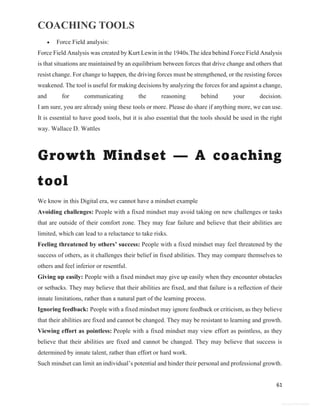 COACHING TOOLS
61
General Information
 Force Field analysis:
Force Field Analysis was created by Kurt Lewin in the 1940s.The idea behind Force Field Analysis
is that situations are maintained by an equilibrium between forces that drive change and others that
resist change. For change to happen, the driving forces must be strengthened, or the resisting forces
weakened. The tool is useful for making decisions by analyzing the forces for and against a change,
and for communicating the reasoning behind your decision.
I am sure, you are already using these tools or more. Please do share if anything more, we can use.
It is essential to have good tools, but it is also essential that the tools should be used in the right
way. Wallace D. Wattles
Growth Mindset — A coaching
tool
We know in this Digital era, we cannot have a mindset example
Avoiding challenges: People with a fixed mindset may avoid taking on new challenges or tasks
that are outside of their comfort zone. They may fear failure and believe that their abilities are
limited, which can lead to a reluctance to take risks.
Feeling threatened by others’ success: People with a fixed mindset may feel threatened by the
success of others, as it challenges their belief in fixed abilities. They may compare themselves to
others and feel inferior or resentful.
Giving up easily: People with a fixed mindset may give up easily when they encounter obstacles
or setbacks. They may believe that their abilities are fixed, and that failure is a reflection of their
innate limitations, rather than a natural part of the learning process.
Ignoring feedback: People with a fixed mindset may ignore feedback or criticism, as they believe
that their abilities are fixed and cannot be changed. They may be resistant to learning and growth.
Viewing effort as pointless: People with a fixed mindset may view effort as pointless, as they
believe that their abilities are fixed and cannot be changed. They may believe that success is
determined by innate talent, rather than effort or hard work.
Such mindset can limit an individual’s potential and hinder their personal and professional growth.
 
