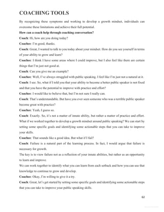 COACHING TOOLS
62
General Information
By recognizing these symptoms and working to develop a growth mindset, individuals can
overcome these limitations and achieve their full potential.
How can a coach help through coaching conversation?
Coach: Hi, how are you doing today?
Coachee: I’m good, thanks.
Coach: Great, I wanted to talk to you today about your mindset. How do you see yourself in terms
of your ability to grow and learn?
Coachee: I think I have some areas where I could improve, but I also feel like there are certain
things that I’m just not good at.
Coach: Can you give me an example?
Coachee: Well, I’ve always struggled with public speaking. I feel like I’m just not a natural at it.
Coach: I see. So, what if I told you that your ability to become a better public speaker is not fixed
and that you have the potential to improve with practice and effort?
Coachee: I would like to believe that, but I’m not sure I really can.
Coach: That’s understandable. But have you ever seen someone who was a terrible public speaker
become great with practice?
Coachee: Yeah, I guess so.
Coach: Exactly. So, it’s not a matter of innate ability, but rather a matter of practice and effort.
What if we worked together to develop a growth mindset around public speaking? We can start by
setting some specific goals and identifying some actionable steps that you can take to improve
your skills.
Coachee: That sounds like a good idea. But what if I fail?
Coach: Failure is a natural part of the learning process. In fact, I would argue that failure is
necessary for growth.
The key is to view failure not as a reflection of your innate abilities, but rather as an opportunity
to learn and improve.
We can work together to identify what you can learn from each setback and how you can use that
knowledge to continue to grow and develop.
Coachee: Okay, I’m willing to give it a try.
Coach: Great, let’s get started by setting some specific goals and identifying some actionable steps
that you can take to improve your public speaking skills.
 