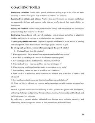 COACHING TOOLS
64
General Information
Persistence and effort: People with a growth mindset are willing to put in the effort and work
necessary to achieve their goals, even in the face of setbacks and obstacles.
Learning from mistakes and failures: People with a growth mindset see mistakes and failures
as opportunities to learn and improve, rather than as a reflection of their innate abilities or
intelligence.
Seeking out feedback: People with a growth mindset actively seek out feedback and constructive
criticism to help them improve and develop.
Embracing change: People with a growth mindset are open to change and willing to adapt their
thinking and behavior in response to new information and experiences.
Valuing progress over outcomes: People with a growth mindset focus on the process of learning
and development, rather than solely on achieving a specific outcome or goal.
By asking such questions, team members can expand the growth mindset
1. What can I learn from this situation?
2. What opportunities for growth and development does this challenge present?
3. What skills or knowledge do I need to develop to achieve my goals?
4. How can I approach this problem from a different perspective?
5. What feedback have I received, and how can I use it to improve?
6. What are some small steps I can take today to move closer to my goals?
7. How can I stay curious and open to new ideas and experiences?
8. What can I do to maintain a positive attitude and mindset, even in the face of setbacks and
obstacles?
9. How can I support and encourage the growth and development of others?
10. What can I do to celebrate my progress and acknowledge my achievements, no matter how
small?
Overall, a growth mindset involves believing in one’s potential for growth and development,
embracing challenges and persisting through setbacks, learning from mistakes and feedback, and
valuing progress over outcomes.
By cultivating a growth mindset, individuals can increase their resilience, creativity, and
adaptability, and achieve greater success in their personal and professional lives.
 