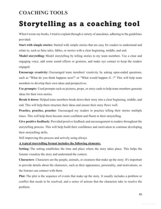COACHING TOOLS
65
General Information
Storytelling as a coaching tool
When I wrote my books, I tried to explain through a variety of anecdotes, adhering to the guidelines
provided.
Start with simple stories: Started with simple stories that are easy for readers to understand and
relate to, such as fairy tales, fables, or stories with a clear beginning, middle, and end.
Model storytelling: Model storytelling by telling stories to my team members. Use a clear and
engaging voice, add some sound effects or gestures, and make eye contact to keep the readers
engaged.
Encourage creativity: Encouraged team members' creativity by asking open-ended questions,
such as "What do you think happens next?" or "What would happen if...?" This will help team
members to develop their own ideas and perspectives.
Use prompts: Used prompts such as pictures, props, or story cards to help team members generate
ideas for their own stories.
Break it down: Helped team members break down their story into a clear beginning, middle, and
end. This will help them structure their ideas and ensure their story flows well.
Practice, practice, practice: Encouraged my readers to practice telling their stories multiple
times. This will help them become more confident and fluent in their storytelling.
Give positive feedback: Provided positive feedback and encouragement to readers throughout the
storytelling process. This will help build their confidence and motivation to continue developing
their storytelling skills.
Still improving this process and actively using always
A typical storytelling format includes the following elements:
Setting: The setting establishes the time and place where the story takes place. This helps the
listener visualize the story and understand the context.
Characters: Characters are the people, animals, or creatures that make up the story. It's important
to provide details about the characters, such as their appearance, personality, and motivations, so
the listener can connect with them.
Plot: The plot is the sequence of events that make up the story. It usually includes a problem or
conflict that needs to be resolved, and a series of actions that the characters take to resolve the
problem.
 