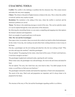 COACHING TOOLS
66
General Information
Conflict: The conflict is the challenge or problem that the characters face. This creates tension
and makes the story more engaging.
Climax: The climax is the point of highest tension or drama in the story. This is where the conflict
is resolved, and the story reaches its peak.
Resolution: The resolution is the ending of the story, where the conflict is resolved, and the
characters' problems are solved.
Theme: The theme is the underlying message or moral of the story. This can be explicitly stated,
or it can be implied through the events and actions of the characters.
By following this storytelling format, we can create a compelling and engaging story that captures
the listener's attention and imagination.
Here's an example of a good small story to tell anyone.
Title: The Ant and the Grasshopper
Once upon a time, in a meadow, there was an ant who worked very hard to collect food and prepare
for the winter. Every day, she would go out and collect food, working tirelessly to store it away in
her home.
One day, a grasshopper saw the ant working and asked her why she was working so hard. "Why
not relax and enjoy the sunshine?" asked the grasshopper.
The ant replied, "I'm preparing for the winter, when food will be scarce. If I don't work hard now,
I won't have enough to eat later."
The grasshopper laughed and continued to play, ignoring the ant's warning.
When winter came, the grasshopper was cold and hungry. He went to the ant's home and asked for
food.
The ant replied, "I'm sorry, but I don't have any extra food to share. You didn't prepare for the
winter, so you'll have to find your own food now."
The grasshopper realized his mistake and learned the importance of hard work and preparation.
The moral of the story: Hard work and preparation are important, and it's always better to be
prepared for the future.
The structure of the story of The Ant and the Grasshopper regarding conflict is as follows:
 