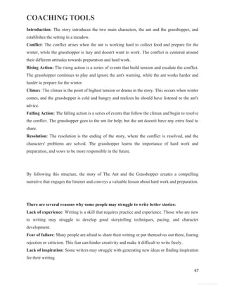 COACHING TOOLS
67
General Information
Introduction: The story introduces the two main characters, the ant and the grasshopper, and
establishes the setting in a meadow.
Conflict: The conflict arises when the ant is working hard to collect food and prepare for the
winter, while the grasshopper is lazy and doesn't want to work. The conflict is centered around
their different attitudes towards preparation and hard work.
Rising Action: The rising action is a series of events that build tension and escalate the conflict.
The grasshopper continues to play and ignore the ant's warning, while the ant works harder and
harder to prepare for the winter.
Climax: The climax is the point of highest tension or drama in the story. This occurs when winter
comes, and the grasshopper is cold and hungry and realizes he should have listened to the ant's
advice.
Falling Action: The falling action is a series of events that follow the climax and begin to resolve
the conflict. The grasshopper goes to the ant for help, but the ant doesn't have any extra food to
share.
Resolution: The resolution is the ending of the story, where the conflict is resolved, and the
characters' problems are solved. The grasshopper learns the importance of hard work and
preparation, and vows to be more responsible in the future.
By following this structure, the story of The Ant and the Grasshopper creates a compelling
narrative that engages the listener and conveys a valuable lesson about hard work and preparation.
There are several reasons why some people may struggle to write better stories:
Lack of experience: Writing is a skill that requires practice and experience. Those who are new
to writing may struggle to develop good storytelling techniques, pacing, and character
development.
Fear of failure: Many people are afraid to share their writing or put themselves out there, fearing
rejection or criticism. This fear can hinder creativity and make it difficult to write freely.
Lack of inspiration: Some writers may struggle with generating new ideas or finding inspiration
for their writing.
 