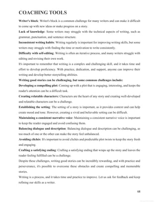 COACHING TOOLS
68
General Information
Writer's block: Writer's block is a common challenge for many writers and can make it difficult
to come up with new ideas or make progress on a story.
Lack of knowledge: Some writers may struggle with the technical aspects of writing, such as
grammar, punctuation, and sentence structure.
Inconsistent writing habits: Writing regularly is important for improving writing skills, but some
writers may struggle with finding the time or motivation to write consistently.
Difficulty with self-editing: Writing is often an iterative process, and many writers struggle with
editing and revising their own work.
It's important to remember that writing is a complex and challenging skill, and it takes time and
effort to develop proficiency. With practice, dedication, and support, anyone can improve their
writing and develop better storytelling abilities.
Writing good stories can be challenging, but some common challenges include:
Developing a compelling plot: Coming up with a plot that is engaging, interesting, and keeps the
reader's attention can be a difficult task.
Creating relatable characters: Characters are the heart of any story and creating well-developed
and relatable characters can be a challenge.
Establishing the setting: The setting of a story is important, as it provides context and can help
create mood and tone. However, creating a vivid and believable setting can be difficult.
Maintaining a consistent narrative voice: Maintaining a consistent narrative voice is important
to keep the reader engaged and avoid confusing them.
Balancing dialogue and description: Balancing dialogue and description can be challenging, as
too much of one or the other can make the story feel unbalanced.
Avoiding clichés: It's important to avoid clichés and predictable plot twists to keep the story fresh
and engaging.
Crafting a satisfying ending: Crafting a satisfying ending that wraps up the story and leaves the
reader feeling fulfilled can be a challenge.
Despite these challenges, writing good stories can be incredibly rewarding, and with practice and
perseverance, it's possible to overcome these obstacles and create compelling and memorable
stories.
Writing is a process, and it takes time and practice to improve. Let us ask for feedback and keep
refining our skills as a writer.
 