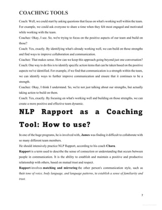 COACHING TOOLS
7
General Information
Coach: Well, we could start by asking questions that focus on what's working well within the team.
For example, we could ask everyone to share a time when they felt most engaged and motivated
while working with the team.
Coachee: Okay, I see. So, we're trying to focus on the positive aspects of our team and build on
those?
Coach: Yes, exactly. By identifying what's already working well, we can build on those strengths
and find ways to improve collaboration and communication.
Coachee: That makes sense. How can we keep this approach going beyond just one conversation?
Coach: One way to do this is to identify specific action items that can be taken based on the positive
aspects we've identified. For example, if we find that communication is a strength within the team,
we can identify ways to further improve communication and ensure that it continues to be a
strength.
Coachee: Okay, I think I understand. So, we're not just talking about our strengths, but actually
taking action to build on them.
Coach: Yes, exactly. By focusing on what's working well and building on those strengths, we can
create a more positive and effective team dynamic.
NLP Rapport as a Coaching
Tool: How to use?
In one of the huge programs, he is involved with, James was finding it difficult to collaborate with
so many different team members.
He should intensively practice NLP Rapport, according to his coach Charu.
Rapport is a term used to describe the sense of connection or understanding that occurs between
people in communication. It is the ability to establish and maintain a positive and productive
relationship with others, based on mutual trust and respect.
Rapport involves matching and mirroring the other person's communication style, such as
their tone of voice, body language, and language patterns, to establish a sense of familiarity and
trust.
 