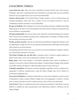 COACHING TOOLS
71
General Information
Learn about the roles: Take some time to familiarize yourself with the roles of the Creator,
Challenger, and Coach. Understand the traits and behaviors associated with each role and think
about how you can apply them in your own life and relationships.
Practice self-awareness: The Inverted Drama Triangle requires a level of self-awareness and
emotional intelligence. Take some time to reflect on your own behavior and how it may be
contributing to negative dynamics in your relationships.
Be open to feedback: The Challenger role involves providing constructive feedback and asking
tough questions. Be open to receiving feedback from others and be willing to ask questions that
may be difficult or uncomfortable.
Develop coaching skills: If you want to take on the Coach role, consider developing your coaching
skills. This may involve taking a coaching course, reading books on coaching, or finding a mentor
who can help you develop your skills.
Practice, practice, practice: Like any new skill, the Inverted Drama Triangle takes practice. Look
for opportunities to apply the roles in your personal and professional relationships and be patient
with yourself as you learn and grow.
By preparing yourself in these ways, you can start to use the Inverted Drama Triangle to improve
your relationships and achieve your goals.
The Drama Triangle may not add value in situations where it reinforces negative patterns of
behavior and creates a toxic work or personal environment. For example:
Blame game: When team members or individuals repeatedly blame others for problems or
mistakes, it can create a culture of blame and avoidance. Using the Drama Triangle in this situation
may further reinforce the behavior, rather than address the root cause of the issue.
Unhealthy competition: If the drama is rooted in unhealthy competition, such as a culture of one-
upmanship or cutthroat competitiveness, using the Drama Triangle may not be effective in
resolving the underlying issue.
Severe power imbalances: In situations where there are severe power imbalances, such as in cases
of harassment or abuse, using the Drama Triangle may not be appropriate or effective. In these
cases, it may be necessary to involve outside resources, such as HR or law enforcement.
Lack of trust: If there is a significant lack of trust among team members or individuals, it may be
difficult to establish the open communication and collaboration needed to effectively use the
Drama Triangle.
 