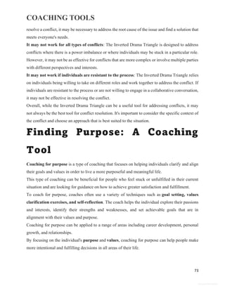 COACHING TOOLS
73
General Information
resolve a conflict, it may be necessary to address the root cause of the issue and find a solution that
meets everyone's needs.
It may not work for all types of conflicts: The Inverted Drama Triangle is designed to address
conflicts where there is a power imbalance or where individuals may be stuck in a particular role.
However, it may not be as effective for conflicts that are more complex or involve multiple parties
with different perspectives and interests.
It may not work if individuals are resistant to the process: The Inverted Drama Triangle relies
on individuals being willing to take on different roles and work together to address the conflict. If
individuals are resistant to the process or are not willing to engage in a collaborative conversation,
it may not be effective in resolving the conflict.
Overall, while the Inverted Drama Triangle can be a useful tool for addressing conflicts, it may
not always be the best tool for conflict resolution. It's important to consider the specific context of
the conflict and choose an approach that is best suited to the situation.
Finding Purpose: A Coaching
Tool
Coaching for purpose is a type of coaching that focuses on helping individuals clarify and align
their goals and values in order to live a more purposeful and meaningful life.
This type of coaching can be beneficial for people who feel stuck or unfulfilled in their current
situation and are looking for guidance on how to achieve greater satisfaction and fulfillment.
To coach for purpose, coaches often use a variety of techniques such as goal setting, values
clarification exercises, and self-reflection. The coach helps the individual explore their passions
and interests, identify their strengths and weaknesses, and set achievable goals that are in
alignment with their values and purpose.
Coaching for purpose can be applied to a range of areas including career development, personal
growth, and relationships.
By focusing on the individual's purpose and values, coaching for purpose can help people make
more intentional and fulfilling decisions in all areas of their life.
 