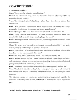 COACHING TOOLS
74
General Information
A coaching conversation:
Coach: "So, tell me, what brings you to coaching today?"
Client: "I feel lost and stuck in my career. I'm not sure what I'm meant to be doing, and I'm not
finding fulfillment in my work."
Coach: "I see. Let's explore this further. Can you tell me about a time when you felt most alive
and fulfilled?"
Client: "Well, I remember volunteering at a local animal shelter a few years ago. I felt really
connected to the animals and the cause, and it gave me a sense of purpose."
Coach: "That's great. What was it about that experience that made you feel so fulfilled?"
Client: "I think it was the sense of making a difference and helping others, even if they were
animals. It felt like I was contributing to something bigger than myself."
Coach: "That's a great insight. What other values and passions do you have that you would like to
explore further?"
Client: "I've always been interested in environmental issues and sustainability. I also enjoy
working with people and helping them to improve their lives."
Coach: "Excellent. Let's focus on those interests and explore potential career paths that align with
them. Have you done any research into those areas?"
Client: "Not really, but I've been thinking about it. I just don't know where to start."
Coach: "That's a common challenge. Let's work on creating a plan to explore those areas further,
such as researching potential job opportunities, connecting with professionals in those fields, and
gaining experience through volunteering or internships."
Client: "That sounds like a good plan. I feel more optimistic about my career prospects now."
Coach: "I'm glad to hear that. Remember, finding your purpose is a journey, not a destination. It
takes time and effort, but with a clear vision and intentional action, you can achieve your career
aspirations."
This is just one example of a coaching conversation to discover purpose, but it highlights the
importance of exploring values, passions, and interests to create a clear vision of one's career
path.
To coach someone to discover their purpose, we can follow the following steps:
 