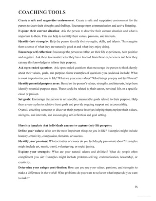 COACHING TOOLS
75
General Information
Create a safe and supportive environment: Create a safe and supportive environment for the
person to share their thoughts and feelings. Encourage open communication and active listening.
Explore their current situation: Ask the person to describe their current situation and what is
important to them. This can help to identify their values, passions, and interests.
Identify their strengths: Help the person identify their strengths, skills, and talents. This can give
them a sense of what they are naturally good at and what they enjoy doing.
Encourage self-reflection: Encourage the person to reflect on their life experiences, both positive
and negative. Ask them to consider what they have learned from these experiences and how they
can use this knowledge to inform their purpose.
Ask open-ended questions: Ask open-ended questions that encourage the person to think deeply
about their values, goals, and purpose. Some examples of questions you could ask include: What
is most important to you in life? What are your core values? What brings you joy and fulfillment?
Identify potential purpose areas: Based on the person's values, strengths, and interests, help them
identify potential purpose areas. These could be related to their career, personal life, or a specific
cause or passion.
Set goals: Encourage the person to set specific, measurable goals related to their purpose. Help
them create a plan to achieve these goals and provide ongoing support and accountability.
Overall, coaching someone to discover their purpose involves helping them explore their values,
strengths, and interests, and encouraging self-reflection and goal setting.
Here is a template that individuals can use to capture their life purpose:
Define your values: What are the most important things to you in life? Examples might include
honesty, creativity, compassion, freedom, or success.
Identify your passions: What activities or causes do you feel deeply passionate about? Examples
might include art, music, travel, volunteering, or social justice.
Explore your strengths: What are your natural talents and abilities? What do people often
compliment you on? Examples might include problem-solving, communication, leadership, or
creativity.
Determine your unique contribution: How can you use your values, passions, and strengths to
make a difference in the world? What problems do you want to solve or what impact do you want
to make?
 