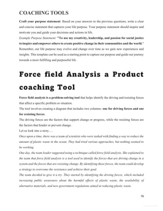COACHING TOOLS
76
General Information
Craft your purpose statement: Based on your answers to the previous questions, write a clear
and concise statement that captures your life purpose. Your purpose statement should inspire and
motivate you and guide your decisions and actions in life.
Example Purpose Statement: "To use my creativity, leadership, and passion for social justice
to inspire and empower others to create positive change in their communities and the world."
Remember, our life purpose may evolve and change over time as we gain new experiences and
insights. This template can be used as a starting point to capture our purpose and guide our journey
towards a more fulfilling and purposeful life.
Force field Analysis a Product
coaching Tool
Force field analysis is a problem-solving tool that helps identify the driving and resisting forces
that affect a specific problem or situation.
The tool involves creating a diagram that includes two columns: one for driving forces and one
for resisting forces.
The driving forces are the factors that support change or progress, while the resisting forces are
the factors that hinder or prevent change.
Let us look into a story….
Once upon a time, there was a team of scientists who were tasked with finding a way to reduce the
amount of plastic waste in the ocean. They had tried various approaches, but nothing seemed to
be working.
One day, the team leader suggested using a technique called force field analysis. She explained to
the team that force field analysis is a tool used to identify the forces that are driving change in a
system and the forces that are resisting change. By identifying these forces, the team could develop
a strategy to overcome the resistance and achieve their goal.
The team decided to give it a try. They started by identifying the driving forces, which included
increasing public awareness about the harmful effects of plastic waste, the availability of
alternative materials, and new government regulations aimed at reducing plastic waste.
 
