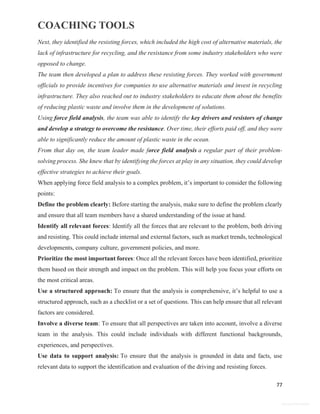 COACHING TOOLS
77
General Information
Next, they identified the resisting forces, which included the high cost of alternative materials, the
lack of infrastructure for recycling, and the resistance from some industry stakeholders who were
opposed to change.
The team then developed a plan to address these resisting forces. They worked with government
officials to provide incentives for companies to use alternative materials and invest in recycling
infrastructure. They also reached out to industry stakeholders to educate them about the benefits
of reducing plastic waste and involve them in the development of solutions.
Using force field analysis, the team was able to identify the key drivers and resistors of change
and develop a strategy to overcome the resistance. Over time, their efforts paid off, and they were
able to significantly reduce the amount of plastic waste in the ocean.
From that day on, the team leader made force field analysis a regular part of their problem-
solving process. She knew that by identifying the forces at play in any situation, they could develop
effective strategies to achieve their goals.
When applying force field analysis to a complex problem, it’s important to consider the following
points:
Define the problem clearly: Before starting the analysis, make sure to define the problem clearly
and ensure that all team members have a shared understanding of the issue at hand.
Identify all relevant forces: Identify all the forces that are relevant to the problem, both driving
and resisting. This could include internal and external factors, such as market trends, technological
developments, company culture, government policies, and more.
Prioritize the most important forces: Once all the relevant forces have been identified, prioritize
them based on their strength and impact on the problem. This will help you focus your efforts on
the most critical areas.
Use a structured approach: To ensure that the analysis is comprehensive, it’s helpful to use a
structured approach, such as a checklist or a set of questions. This can help ensure that all relevant
factors are considered.
Involve a diverse team: To ensure that all perspectives are taken into account, involve a diverse
team in the analysis. This could include individuals with different functional backgrounds,
experiences, and perspectives.
Use data to support analysis: To ensure that the analysis is grounded in data and facts, use
relevant data to support the identification and evaluation of the driving and resisting forces.
 
