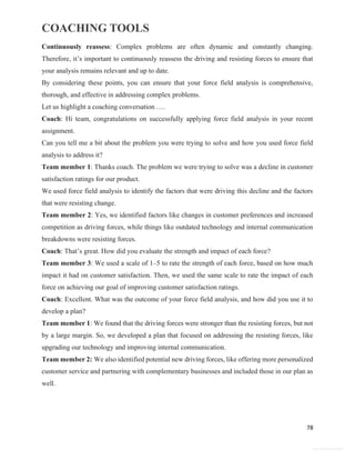 COACHING TOOLS
78
General Information
Continuously reassess: Complex problems are often dynamic and constantly changing.
Therefore, it’s important to continuously reassess the driving and resisting forces to ensure that
your analysis remains relevant and up to date.
By considering these points, you can ensure that your force field analysis is comprehensive,
thorough, and effective in addressing complex problems.
Let us highlight a coaching conversation ….
Coach: Hi team, congratulations on successfully applying force field analysis in your recent
assignment.
Can you tell me a bit about the problem you were trying to solve and how you used force field
analysis to address it?
Team member 1: Thanks coach. The problem we were trying to solve was a decline in customer
satisfaction ratings for our product.
We used force field analysis to identify the factors that were driving this decline and the factors
that were resisting change.
Team member 2: Yes, we identified factors like changes in customer preferences and increased
competition as driving forces, while things like outdated technology and internal communication
breakdowns were resisting forces.
Coach: That’s great. How did you evaluate the strength and impact of each force?
Team member 3: We used a scale of 1–5 to rate the strength of each force, based on how much
impact it had on customer satisfaction. Then, we used the same scale to rate the impact of each
force on achieving our goal of improving customer satisfaction ratings.
Coach: Excellent. What was the outcome of your force field analysis, and how did you use it to
develop a plan?
Team member 1: We found that the driving forces were stronger than the resisting forces, but not
by a large margin. So, we developed a plan that focused on addressing the resisting forces, like
upgrading our technology and improving internal communication.
Team member 2: We also identified potential new driving forces, like offering more personalized
customer service and partnering with complementary businesses and included those in our plan as
well.
 