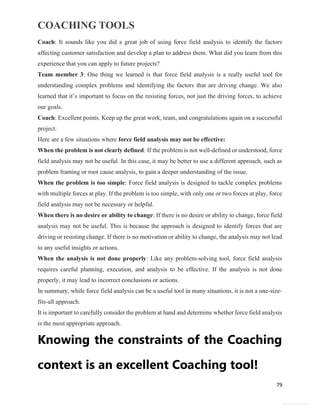 COACHING TOOLS
79
General Information
Coach: It sounds like you did a great job of using force field analysis to identify the factors
affecting customer satisfaction and develop a plan to address them. What did you learn from this
experience that you can apply to future projects?
Team member 3: One thing we learned is that force field analysis is a really useful tool for
understanding complex problems and identifying the factors that are driving change. We also
learned that it’s important to focus on the resisting forces, not just the driving forces, to achieve
our goals.
Coach: Excellent points. Keep up the great work, team, and congratulations again on a successful
project.
Here are a few situations where force field analysis may not be effective:
When the problem is not clearly defined: If the problem is not well-defined or understood, force
field analysis may not be useful. In this case, it may be better to use a different approach, such as
problem framing or root cause analysis, to gain a deeper understanding of the issue.
When the problem is too simple: Force field analysis is designed to tackle complex problems
with multiple forces at play. If the problem is too simple, with only one or two forces at play, force
field analysis may not be necessary or helpful.
When there is no desire or ability to change: If there is no desire or ability to change, force field
analysis may not be useful. This is because the approach is designed to identify forces that are
driving or resisting change. If there is no motivation or ability to change, the analysis may not lead
to any useful insights or actions.
When the analysis is not done properly: Like any problem-solving tool, force field analysis
requires careful planning, execution, and analysis to be effective. If the analysis is not done
properly, it may lead to incorrect conclusions or actions.
In summary, while force field analysis can be a useful tool in many situations, it is not a one-size-
fits-all approach.
It is important to carefully consider the problem at hand and determine whether force field analysis
is the most appropriate approach.
Knowing the constraints of the Coaching
context is an excellent Coaching tool!
 