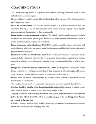 COACHING TOOLS
80
General Information
The GROW coaching model is a popular and effective coaching framework used to help
individuals set and achieve goals.
However, like any coaching model, it has its limitations. Here are some of the limitations of the
GROW coaching model:
It can be too structured: The GROW coaching model is a structured framework that can
sometimes feel rigid. This can be limiting for some clients who may require a more flexible
coaching approach that can adapt to their unique needs.
It may not be suitable for complex problems: The GROW coaching model is designed to help
individuals set and achieve specific goals. However, for more complex problems that require a
deeper exploration, the model may not be suitable.
It may not address underlying issues: The GROW coaching model focuses on goal setting and
action planning, which may not address underlying issues that could be hindering the individual's
progress towards their goals.
It may not consider external factors: The GROW coaching model focuses on internal factors
such as beliefs, values, and behaviors. However, external factors such as organizational culture,
economic conditions, or social dynamics can also impact an individual's ability to achieve their
goals.
It requires a certain level of self-awareness: The GROW coaching model assumes that clients
have a certain level of self-awareness to identify their goals and develop action plans. However,
some clients may require additional support to increase their self-awareness.
Overall, while the GROW coaching model is a valuable tool for coaches, it may not be suitable
for all clients or all situations.
The coaching process won't be successful if we as coaches are not aware of all these factors.
Coaches should be mindful of the limitations of the model and be prepared to adapt it or use
other coaching models as needed to meet their clients' unique needs.
A poorly executed GROW coaching model can lead to poor performance if the coach fails to
follow the steps effectively or if the client is not fully engaged in the coaching process. Here is
an example to illustrate this:
Consider a manager who is utilizing the GROW coaching methodology to assist one of their direct
reports who is having trouble managing their time.
 