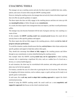 COACHING TOOLS
81
General Information
The manager sets up a coaching session and asks the direct report to establish their aim, reality,
options, and course of action while using the GROW coaching model.
However, during the coaching session, the manager does not actively listen to the direct report and
does not offer any specific guidance or support.
The direct report also does not fully engage in the coaching process and does not come up with
any meaningful actions or follow through on any commitments.
As a result, the direct report's time management does not improve, and their overall performance
suffers.
The manager may also become frustrated with the lack of progress and may view coaching as a
waste of time.
In this example, the GROW coaching model was executed poorly because the coach did not
actively listen or offer specific guidance and support.
The direct report also did not fully engage in the coaching process, which resulted in a lack of
progress and poor performance.
To avoid this situation, coaches should ensure that they actively listen to their clients and provide
specific guidance and support to help them achieve their goals.
They should also encourage their clients to fully engage in the coaching process and follow
through on any commitments or actions identified during the coaching session.
One example where the GROW coaching model may not be appropriate is when coaching
someone who is experiencing a significant life crisis, such as a sudden loss of a loved one, a
divorce, or a serious health diagnosis.
In such situations, the client may be overwhelmed with emotions, and setting goals and action
plans may not be the best approach.
For instance, consider the case of a client who is grieving the loss of a loved one. The client may
be struggling with intense emotions, such as sadness, anger, or guilt, and may not be ready to set
specific goals or action plans.
In such cases, the coach may need to adapt their coaching approach to support the client's
emotional processing.
Instead of using the GROW coaching model, the coach could use a more empathetic and
supportive approach that focuses on the client's emotional needs.
 