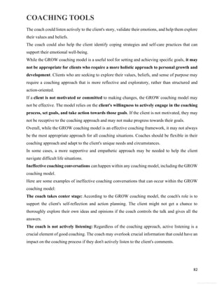 COACHING TOOLS
82
General Information
The coach could listen actively to the client's story, validate their emotions, and help them explore
their values and beliefs.
The coach could also help the client identify coping strategies and self-care practices that can
support their emotional well-being.
While the GROW coaching model is a useful tool for setting and achieving specific goals, it may
not be appropriate for clients who require a more holistic approach to personal growth and
development. Clients who are seeking to explore their values, beliefs, and sense of purpose may
require a coaching approach that is more reflective and exploratory, rather than structured and
action-oriented.
If a client is not motivated or committed to making changes, the GROW coaching model may
not be effective. The model relies on the client's willingness to actively engage in the coaching
process, set goals, and take action towards those goals. If the client is not motivated, they may
not be receptive to the coaching approach and may not make progress towards their goals.
Overall, while the GROW coaching model is an effective coaching framework, it may not always
be the most appropriate approach for all coaching situations. Coaches should be flexible in their
coaching approach and adapt to the client's unique needs and circumstances.
In some cases, a more supportive and empathetic approach may be needed to help the client
navigate difficult life situations.
Ineffective coaching conversations can happen within any coaching model, including the GROW
coaching model.
Here are some examples of ineffective coaching conversations that can occur within the GROW
coaching model:
The coach takes center stage: According to the GROW coaching model, the coach's role is to
support the client's self-reflection and action planning. The client might not get a chance to
thoroughly explore their own ideas and opinions if the coach controls the talk and gives all the
answers.
The coach is not actively listening: Regardless of the coaching approach, active listening is a
crucial element of good coaching. The coach may overlook crucial information that could have an
impact on the coaching process if they don't actively listen to the client's comments.
 