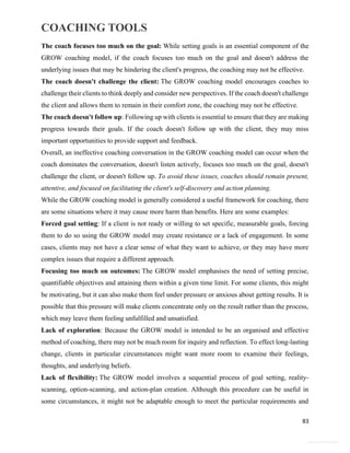 COACHING TOOLS
83
General Information
The coach focuses too much on the goal: While setting goals is an essential component of the
GROW coaching model, if the coach focuses too much on the goal and doesn't address the
underlying issues that may be hindering the client's progress, the coaching may not be effective.
The coach doesn't challenge the client: The GROW coaching model encourages coaches to
challenge their clients to think deeply and consider new perspectives. If the coach doesn't challenge
the client and allows them to remain in their comfort zone, the coaching may not be effective.
The coach doesn't follow up: Following up with clients is essential to ensure that they are making
progress towards their goals. If the coach doesn't follow up with the client, they may miss
important opportunities to provide support and feedback.
Overall, an ineffective coaching conversation in the GROW coaching model can occur when the
coach dominates the conversation, doesn't listen actively, focuses too much on the goal, doesn't
challenge the client, or doesn't follow up. To avoid these issues, coaches should remain present,
attentive, and focused on facilitating the client's self-discovery and action planning.
While the GROW coaching model is generally considered a useful framework for coaching, there
are some situations where it may cause more harm than benefits. Here are some examples:
Forced goal setting: If a client is not ready or willing to set specific, measurable goals, forcing
them to do so using the GROW model may create resistance or a lack of engagement. In some
cases, clients may not have a clear sense of what they want to achieve, or they may have more
complex issues that require a different approach.
Focusing too much on outcomes: The GROW model emphasises the need of setting precise,
quantifiable objectives and attaining them within a given time limit. For some clients, this might
be motivating, but it can also make them feel under pressure or anxious about getting results. It is
possible that this pressure will make clients concentrate only on the result rather than the process,
which may leave them feeling unfulfilled and unsatisfied.
Lack of exploration: Because the GROW model is intended to be an organised and effective
method of coaching, there may not be much room for inquiry and reflection. To effect long-lasting
change, clients in particular circumstances might want more room to examine their feelings,
thoughts, and underlying beliefs.
Lack of flexibility: The GROW model involves a sequential process of goal setting, reality-
scanning, option-scanning, and action-plan creation. Although this procedure can be useful in
some circumstances, it might not be adaptable enough to meet the particular requirements and
 