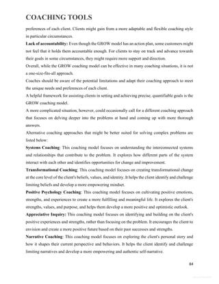 COACHING TOOLS
84
General Information
preferences of each client. Clients might gain from a more adaptable and flexible coaching style
in particular circumstances.
Lack of accountability: Even though the GROW model has an action plan, some customers might
not feel that it holds them accountable enough. For clients to stay on track and advance towards
their goals in some circumstances, they might require more support and direction.
Overall, while the GROW coaching model can be effective in many coaching situations, it is not
a one-size-fits-all approach.
Coaches should be aware of the potential limitations and adapt their coaching approach to meet
the unique needs and preferences of each client.
A helpful framework for assisting clients in setting and achieving precise, quantifiable goals is the
GROW coaching model.
A more complicated situation, however, could occasionally call for a different coaching approach
that focuses on delving deeper into the problems at hand and coming up with more thorough
answers.
Alternative coaching approaches that might be better suited for solving complex problems are
listed below:
Systems Coaching: This coaching model focuses on understanding the interconnected systems
and relationships that contribute to the problem. It explores how different parts of the system
interact with each other and identifies opportunities for change and improvement.
Transformational Coaching: This coaching model focuses on creating transformational change
at the core level of the client's beliefs, values, and identity. It helps the client identify and challenge
limiting beliefs and develop a more empowering mindset.
Positive Psychology Coaching: This coaching model focuses on cultivating positive emotions,
strengths, and experiences to create a more fulfilling and meaningful life. It explores the client's
strengths, values, and purpose, and helps them develop a more positive and optimistic outlook.
Appreciative Inquiry: This coaching model focuses on identifying and building on the client's
positive experiences and strengths, rather than focusing on the problem. It encourages the client to
envision and create a more positive future based on their past successes and strengths.
Narrative Coaching: This coaching model focuses on exploring the client's personal story and
how it shapes their current perspective and behaviors. It helps the client identify and challenge
limiting narratives and develop a more empowering and authentic self-narrative.
 