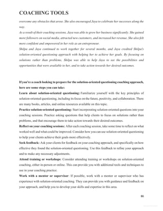 COACHING TOOLS
86
General Information
overcome any obstacles that arose. She also encouraged Jaya to celebrate her successes along the
way.
As a result of their coaching sessions, Jaya was able to grow her business significantly. She gained
more followers on social media, attracted new customers, and increased her revenue. She also felt
more confident and empowered in her role as an entrepreneur.
Shilpa and Jaya continued to work together for several months, and Jaya credited Shilpa's
solution-oriented questioning approach with helping her to achieve her goals. By focusing on
solutions rather than problems, Shilpa was able to help Jaya to see the possibilities and
opportunities that were available to her, and to take action towards her desired outcomes.
If you're a coach looking to prepare for the solution-oriented questioning coaching approach,
here are some steps you can take:
Learn about solution-oriented questioning: Familiarize yourself with the key principles of
solution-oriented questioning, including its focus on the future, positivity, and collaboration. There
are many books, articles, and online resources available on this topic.
Practice solution-oriented questioning: Start incorporating solution-oriented questions into your
coaching sessions. Practice asking questions that help clients to focus on solutions rather than
problems, and that encourage them to take action towards their desired outcomes.
Reflect on your coaching sessions: After each coaching session, take some time to reflect on what
worked well and what could be improved. Consider how you can use solution-oriented questioning
to help your clients achieve their goals more effectively.
Seek feedback: Ask your clients for feedback on your coaching approach, and specifically on how
effective they found the solution-oriented questioning. Use this feedback to refine your approach
and to make any necessary adjustments.
Attend training or workshops: Consider attending training or workshops on solution-oriented
coaching, either in-person or online. This can provide you with additional tools and techniques to
use in your coaching practice.
Work with a mentor or supervisor: If possible, work with a mentor or supervisor who has
experience with solution-oriented coaching. They can provide you with guidance and feedback on
your approach, and help you to develop your skills and expertise in this area.
 