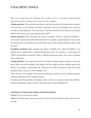 COACHING TOOLS
87
General Information
There are several tools and techniques that coaches can use to facilitate solution-oriented
questioning in their coaching sessions. Here are a few examples:
Scaling questions: These questions ask clients to rate their current level of satisfaction or progress
on a scale from 1 to 10, and then ask what it would take to move one step higher on the scale. For
example, a coach might ask, "On a scale from 1 to 10, how satisfied are you with your current job?
What would it take to move up one point on the scale?"
Miracle questions: These questions ask clients to imagine a future in which their problem is
solved, and to describe what that future looks like. For example, a coach might ask, "If you woke
up tomorrow and your problem was miraculously solved, what would be different? How would
you feel?"
Exceptions questions: These questions ask clients to identify times when the problem is not
present, and to explore what is different during those times. For example, a coach might ask,
"When is the problem not present? What is different during those times? How can you replicate
those conditions?"
Coping questions: These questions ask clients to identify coping strategies they have used in the
past to deal with similar problems, and explore how they might use those strategies again in the
present. For example, a coach might ask, "What have you done in the past to cope with similar
situations? How can you use those strategies now?"
These are just a few examples of the tools and techniques coaches can use to facilitate solution-
oriented questioning in their coaching sessions.
By asking powerful questions and helping clients to focus on solutions rather than problems,
coaches can help their clients to achieve their goals and live more fulfilling lives.
Coaching conversation using solution-oriented questioning:
Coach: Hi, how can I help you today?
Client: I'm feeling really stuck in my career. I'm not sure what direction to take or how to move
forward.
 