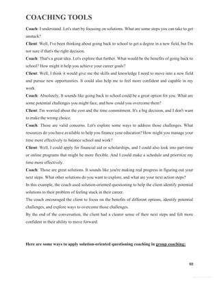 COACHING TOOLS
88
General Information
Coach: I understand. Let's start by focusing on solutions. What are some steps you can take to get
unstuck?
Client: Well, I've been thinking about going back to school to get a degree in a new field, but I'm
not sure if that's the right decision.
Coach: That's a great idea. Let's explore that further. What would be the benefits of going back to
school? How might it help you achieve your career goals?
Client: Well, I think it would give me the skills and knowledge I need to move into a new field
and pursue new opportunities. It could also help me to feel more confident and capable in my
work.
Coach: Absolutely. It sounds like going back to school could be a great option for you. What are
some potential challenges you might face, and how could you overcome them?
Client: I'm worried about the cost and the time commitment. It's a big decision, and I don't want
to make the wrong choice.
Coach: Those are valid concerns. Let's explore some ways to address those challenges. What
resources do you have available to help you finance your education? How might you manage your
time more effectively to balance school and work?
Client: Well, I could apply for financial aid or scholarships, and I could also look into part-time
or online programs that might be more flexible. And I could make a schedule and prioritize my
time more effectively.
Coach: Those are great solutions. It sounds like you're making real progress in figuring out your
next steps. What other solutions do you want to explore, and what are your next action steps?
In this example, the coach used solution-oriented questioning to help the client identify potential
solutions to their problem of feeling stuck in their career.
The coach encouraged the client to focus on the benefits of different options, identify potential
challenges, and explore ways to overcome those challenges.
By the end of the conversation, the client had a clearer sense of their next steps and felt more
confident in their ability to move forward.
Here are some ways to apply solution-oriented questioning coaching in group coaching:
 