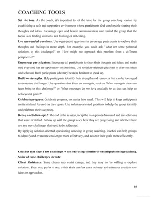 COACHING TOOLS
89
General Information
Set the tone: As the coach, it's important to set the tone for the group coaching session by
establishing a safe and supportive environment where participants feel comfortable sharing their
thoughts and ideas. Encourage open and honest communication and remind the group that the
focus is on finding solutions, not blaming or criticizing.
Use open-ended questions: Use open-ended questions to encourage participants to explore their
thoughts and feelings in more depth. For example, you could ask "What are some potential
solutions to this challenge?" or "How might we approach this problem from a different
perspective?"
Encourage participation: Encourage all participants to share their thoughts and ideas, and make
sure everyone has an opportunity to contribute. Use solution-oriented questions to draw out ideas
and solutions from participants who may be more hesitant to speak up.
Build on strengths: Help participants identify their strengths and resources that can be leveraged
to overcome challenges. Use questions that focus on strengths, such as "What strengths does our
team bring to this challenge?" or "What resources do we have available to us that can help us
achieve our goals?"
Celebrate progress: Celebrate progress, no matter how small. This will help to keep participants
motivated and focused on their goals. Use solution-oriented questions to help the group identify
and celebrate their successes.
Recap and follow-up: At the end of the session, recap the main points discussed and any solutions
that were identified. Follow up with the group to see how they are progressing and whether there
are any new challenges that need to be addressed.
By applying solution-oriented questioning coaching in group coaching, coaches can help groups
to identify and overcome challenges more effectively, and achieve their goals more efficiently.
Coaches may face a few challenges when executing solution-oriented questioning coaching.
Some of these challenges include:
Client Resistance: Some clients may resist change, and they may not be willing to explore
solutions. They may prefer to stay within their comfort zone and may be hesitant to consider new
ideas or approaches.
 