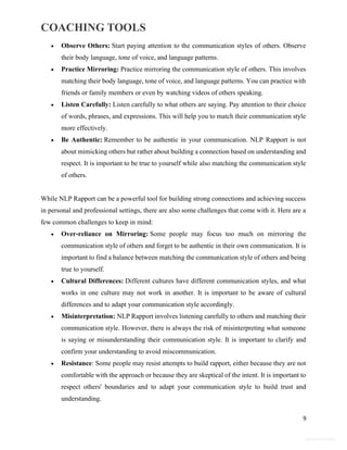 COACHING TOOLS
9
General Information
 Observe Others: Start paying attention to the communication styles of others. Observe
their body language, tone of voice, and language patterns.
 Practice Mirroring: Practice mirroring the communication style of others. This involves
matching their body language, tone of voice, and language patterns. You can practice with
friends or family members or even by watching videos of others speaking.
 Listen Carefully: Listen carefully to what others are saying. Pay attention to their choice
of words, phrases, and expressions. This will help you to match their communication style
more effectively.
 Be Authentic: Remember to be authentic in your communication. NLP Rapport is not
about mimicking others but rather about building a connection based on understanding and
respect. It is important to be true to yourself while also matching the communication style
of others.
While NLP Rapport can be a powerful tool for building strong connections and achieving success
in personal and professional settings, there are also some challenges that come with it. Here are a
few common challenges to keep in mind:
 Over-reliance on Mirroring: Some people may focus too much on mirroring the
communication style of others and forget to be authentic in their own communication. It is
important to find a balance between matching the communication style of others and being
true to yourself.
 Cultural Differences: Different cultures have different communication styles, and what
works in one culture may not work in another. It is important to be aware of cultural
differences and to adapt your communication style accordingly.
 Misinterpretation: NLP Rapport involves listening carefully to others and matching their
communication style. However, there is always the risk of misinterpreting what someone
is saying or misunderstanding their communication style. It is important to clarify and
confirm your understanding to avoid miscommunication.
 Resistance: Some people may resist attempts to build rapport, either because they are not
comfortable with the approach or because they are skeptical of the intent. It is important to
respect others' boundaries and to adapt your communication style to build trust and
understanding.
 